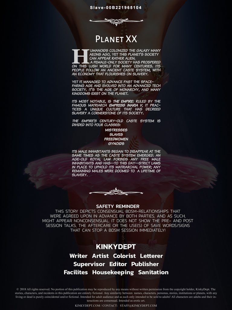 Humanoids colonized the galaxy many eons ago, yet this planet's society can appear rather alien. A female-only society has prospered on this lush world for centuries. Its people follow an ancient caste system, with an economy that flourishes on slavery. Yet it managed to advance past the space-faring age and evolve into an advanced tech society. It's the age of monarchy and many kingdoms coexist on the planet in an economic peace—a Golden Age. Its most notable nation: the Empire. Ruled by the famous matriarch Empress Inaria V, it practices a unique culture that has decreed slavery a cornerstone of society. The Empire's ancient caste system is divided into four classes:  Mistresses Slaves Freedwomen Gynoids  Its male inhabitants began to disappear at the same time as the caste system emerged, and an age-old royal law forbids any free male inhabitants and—has to this day—strict laws in place to uphold its matriarchal power. Any remaining males are doomed to a life of imprisonment.